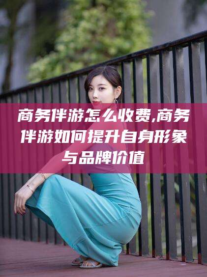 项城商务伴游怎么收费,商务伴游如何提升自身形象与品牌价值