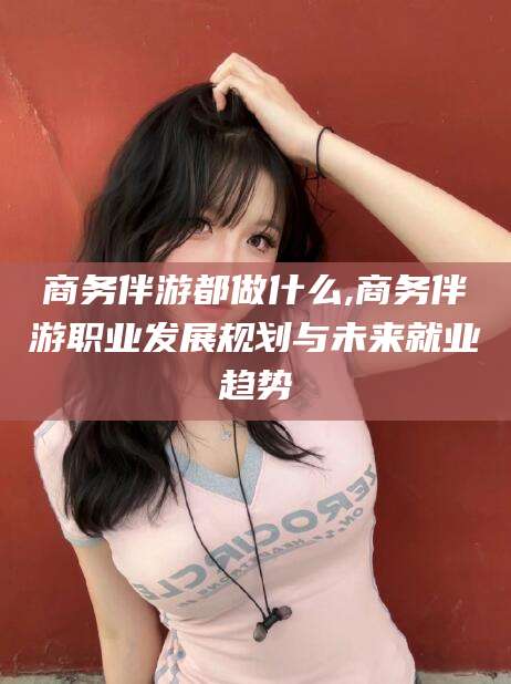 项城商务伴游都做什么,商务伴游职业发展规划与未来就业趋势