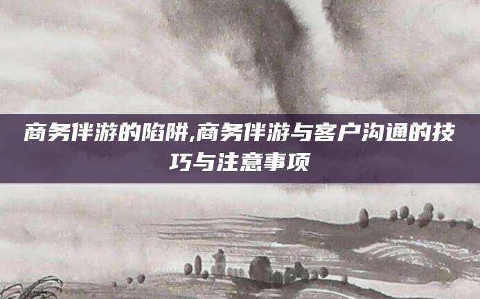 项城商务伴游的陷阱,商务伴游与客户沟通的技巧与注意事项