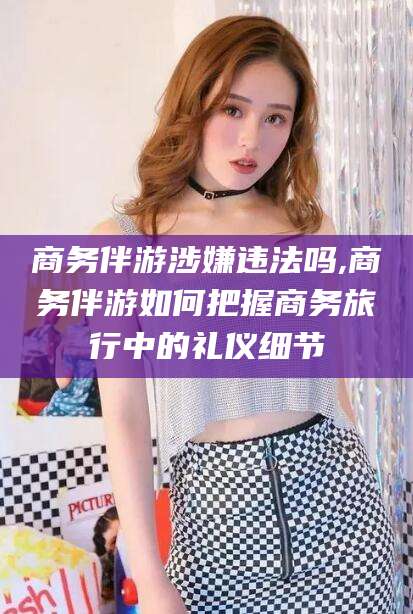 项城商务伴游涉嫌违法吗,商务伴游如何把握商务旅行中的礼仪细节