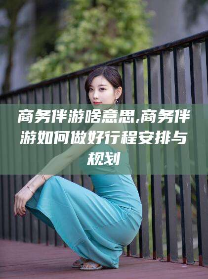项城商务伴游啥意思,商务伴游如何做好行程安排与规划