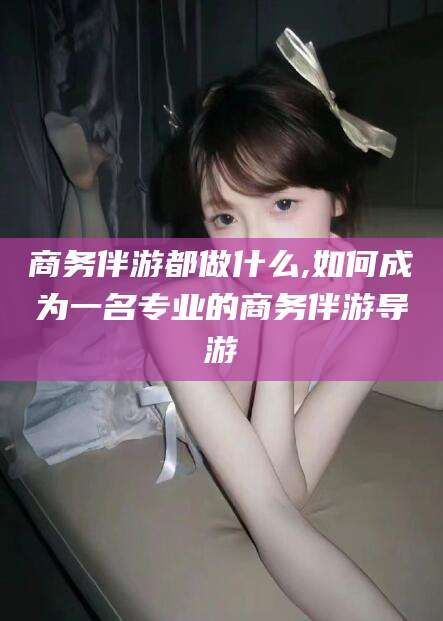 项城商务伴游都做什么,如何成为一名专业的商务伴游导游