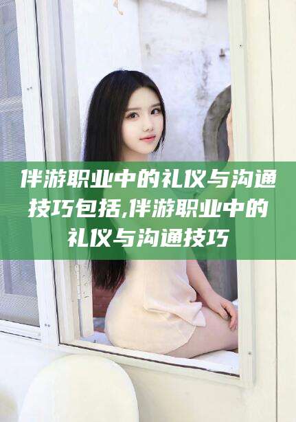 项城伴游职业中的礼仪与沟通技巧包括,伴游职业中的礼仪与沟通技巧