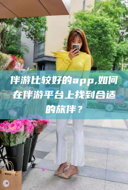 项城伴游比较好的app,如何在伴游平台上找到合适的旅伴？