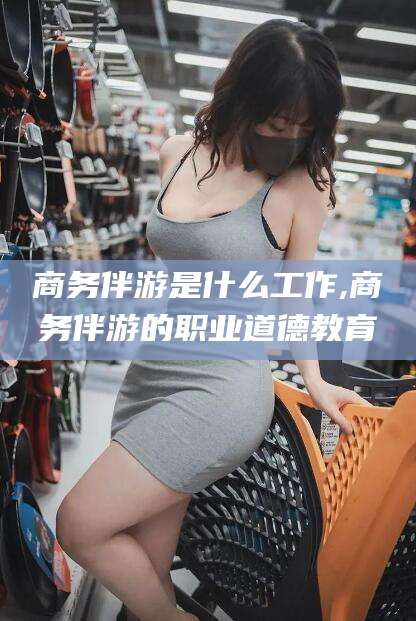 项城商务伴游是什么工作,商务伴游的职业道德教育