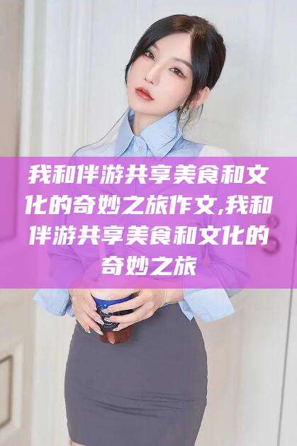项城我和伴游共享美食和文化的奇妙之旅作文,我和伴游共享美食和文化的奇妙之旅