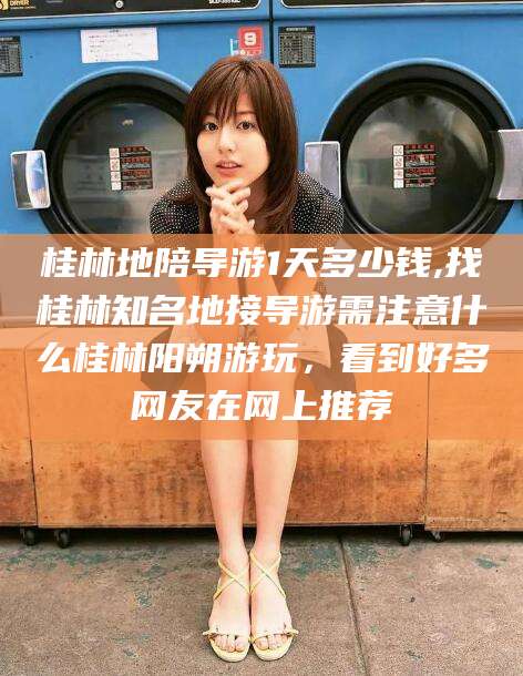 项城桂林地陪导游1天多少钱,找桂林知名地接导游需注意什么桂林阳朔游玩，看到好多网友在网上推荐