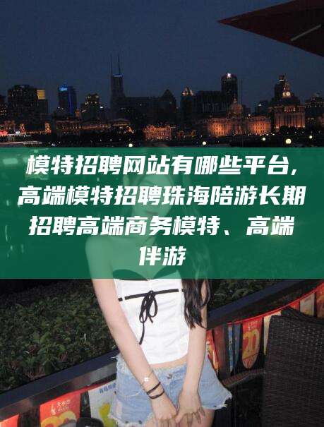项城模特招聘网站有哪些平台,高端模特招聘珠海陪游长期招聘高端商务模特、高端伴游