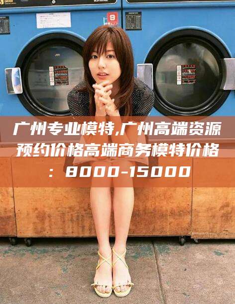 项城广州专业模特,广州高端资源预约价格高端商务模特价格：8000-15000