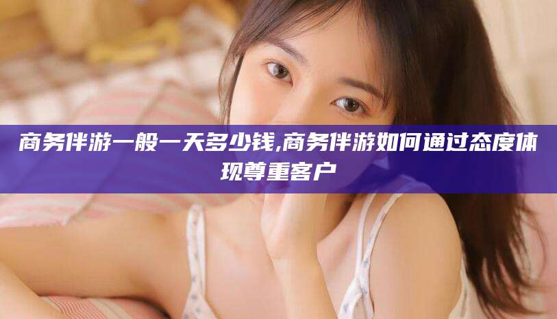 项城商务伴游一般一天多少钱,商务伴游如何通过态度体现尊重客户